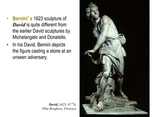 15
• Bernini’s 1623 sculpture of
David is quite different from
the earlier David sculptures by
Michelangelo and Donatello.
• In his David, Bernini depicts
the figure casting a stone at an
unseen adversary.
David, 1623, 67” h,
Villa Borghese, Florence
 