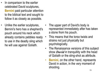 16
• In comparison to the earlier
celebrated David sculptures,
Bernini paid particular attention
to the biblical text and sought to
follow it as closely as possible.
• Unlike the earlier sculptures,
Bernini's hero has a shepherd's
pouch around his neck which
already contains pebbles ready
to use in the deadly sling which
he will use against Goliath.
• The upper part of David's body is
represented immediately after has taken
a stone from his pouch.
• This means that the torso twists and
strains not just physically but
psychologically.
• The Renaissance versions of this subject
show David in tranquillity with the head
of Goliath or the sling-shot as attribute.
• Bernini, on the other hand, represents
David in action, in the very moment of
shooting.
 