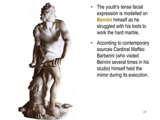 17
• The youth's tense facial
expression is modelled on
Bernini himself as he
struggled with his tools to
work the hard marble.
• According to contemporary
sources Cardinal Maffeo
Barberini (who visited
Bernini several times in his
studio) himself held the
mirror during its execution.
 