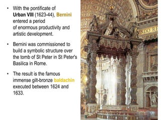 18
• With the pontificate of
Urban VIII (1623-44), Bernini
entered a period
of enormous productivity and
artistic development.
• Bernini was commissioned to
build a symbolic structure over
the tomb of St Peter in St Peter's
Basilica in Rome.
• The result is the famous
immense gilt-bronze baldachin
executed between 1624 and
1633.
 
