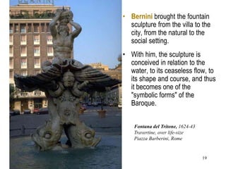 19
• Bernini brought the fountain
sculpture from the villa to the
city, from the natural to the
social setting.
• With him, the sculpture is
conceived in relation to the
water, to its ceaseless flow, to
its shape and course, and thus
it becomes one of the
"symbolic forms" of the
Baroque.
Fontana del Tritone, 1624-43
Travertine, over life-size
Piazza Barberini, Rome
 