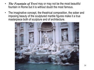 20
• The Fountain of Trevi may or may not be the most beautiful
fountain in Rome but it is without doubt the most famous.
• The imaginative concept, the theatrical composition, the sober and
imposing beauty of the sculptured marble figures make it a true
masterpiece both of sculpture and of architecture.
 