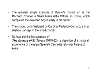 21
• The greatest single example of Bernini's mature art is the
Cornaro Chapel in Santa Maria della Vittoria, in Rome, which
completes the evolution begun early in his career.
• The chapel, commissioned by Cardinal Federigo Cornaro, is in a
shallow transept in the small church.
• Its focal point is his sculpture of
The Ecstasy of St Teresa (1645-52), a depiction of a mystical
experience of the great Spanish Carmelite reformer Teresa of
Ávila.
 