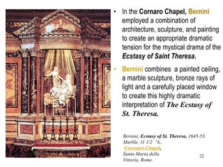 22
• In the Cornaro Chapel, Bernini
employed a combination of
architecture, sculpture, and painting
to create an appropriate dramatic
tension for the mystical drama of the
Ecstasy of Saint Theresa.
• Bernini combines a painted ceiling,
a marble sculpture, bronze rays of
light and a carefully placed window
to create this highly dramatic
interpretation of The Ecstasy of
St. Theresa.
Bernini, Ecstasy of St. Theresa, 1645-53.
Marble, 11 1/2 ‘ h.,
Coronaro Chapel,
Santa Maria della
Vittoria, Rome.
 