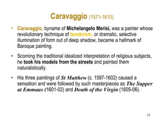 24
Caravaggio (1571-1610)
• Caravaggio, byname of Michelangelo Merisi, was a painter whose
revolutionary technique of tenebrism, or dramatic, selective
illumination of form out of deep shadow, became a hallmark of
Baroque painting.
• Scorning the traditional idealized interpretation of religious subjects,
he took his models from the streets and painted them
naturalistically.
• His three paintings of St Matthew (c. 1597-1602) caused a
sensation and were followed by such masterpieces as The Supper
at Emmaus (1601-02) and Death of the Virgin (1605-06).
 