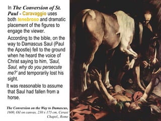 26
In The Conversion of St.
Paul - Caravaggio uses
both tenebroso and dramatic
placement of the figures to
engage the viewer.
According to the bible, on the
way to Damascus Saul (Paul
the Apostle) fell to the ground
when he heard the voice of
Christ saying to him, 'Saul,
Saul, why do you persecute
me?' and temporarily lost his
sight.
It was reasonable to assume
that Saul had fallen from a
horse.
The Conversion on the Way to Damascus,
1600, Oil on canvas, 230 x 175 cm, Cerasi
Chapel,, Rome
 