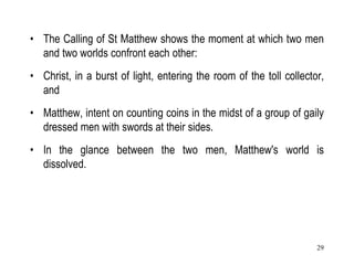 29
• The Calling of St Matthew shows the moment at which two men
and two worlds confront each other:
• Christ, in a burst of light, entering the room of the toll collector,
and
• Matthew, intent on counting coins in the midst of a group of gaily
dressed men with swords at their sides.
• In the glance between the two men, Matthew's world is
dissolved.
 