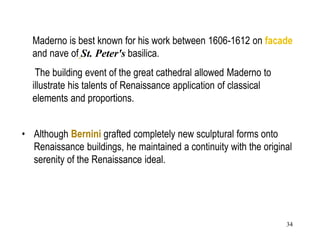 34
Maderno is best known for his work between 1606-1612 on facade
and nave of St. Peter's basilica.
The building event of the great cathedral allowed Maderno to
illustrate his talents of Renaissance application of classical
elements and proportions.
• Although Bernini grafted completely new sculptural forms onto
Renaissance buildings, he maintained a continuity with the original
serenity of the Renaissance ideal.
 