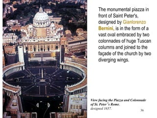 36
View facing the Piazza and Colonnade
of St. Peter’s Rome,
designed 1657.
The monumental piazza in
front of Saint Peter's,
designed by Gianlorenzo
Bernini, is in the form of a
vast oval embraced by two
colonnades of huge Tuscan
columns and joined to the
façade of the church by two
diverging wings.
 
