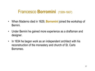 37
Francesco Borromini (1599-1667)
• When Maderno died in 1629, Borromini joined the workshop of
Bernini.
• Under Bernini he gained more experience as a draftsman and
designer.
• In 1634 he began work as an independent architect with his
reconstruction of the monastery and church of St. Carlo
Borromeo.
 