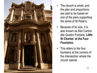 39
• The church is small, and
the plan and proportions
are said to be based on
one of the piers supporting
the dome of St Peter's.
• Because of its size, it is
also known as San Carlino
alle Quattro Fontane, Little
St Charles' at the Four
Fountains.
• This refers to the four
fountains at the corners of
the intersection where the
church stands.
 
