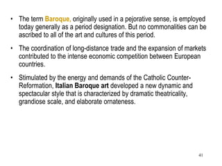 41
• The term Baroque, originally used in a pejorative sense, is employed
today generally as a period designation. But no commonalities can be
ascribed to all of the art and cultures of this period.
• The coordination of long-distance trade and the expansion of markets
contributed to the intense economic competition between European
countries.
• Stimulated by the energy and demands of the Catholic Counter-
Reformation, Italian Baroque art developed a new dynamic and
spectacular style that is characterized by dramatic theatricality,
grandiose scale, and elaborate ornateness.
 