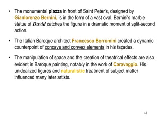 42
• The monumental piazza in front of Saint Peter's, designed by
Gianlorenzo Bernini, is in the form of a vast oval. Bernini's marble
statue of David catches the figure in a dramatic moment of split-second
action.
• The Italian Baroque architect Francesco Borromini created a dynamic
counterpoint of concave and convex elements in his façades.
• The manipulation of space and the creation of theatrical effects are also
evident in Baroque painting, notably in the work of Caravaggio. His
unidealized figures and naturalistic treatment of subject matter
influenced many later artists.
 