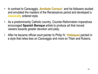 43
• In contrast to Caravaggio, Annibale Carracci and his followers studied
and emulated the masters of the Renaissance period and developed a
classically ordered style.
• As a predominantly Catholic country, Counter-Reformation imperatives
encouraged Spanish Baroque artists to produce art that moved
viewers towards greater devotion and piety.
• After he became official court painter to Philip IV, Velázquez painted in
a style that relies less on Caravaggio and more on Titian and Rubens.
 
