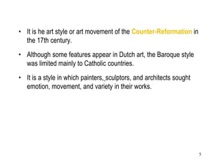 5
• It is he art style or art movement of the Counter-Reformation in
the 17th century.
• Although some features appear in Dutch art, the Baroque style
was limited mainly to Catholic countries.
• It is a style in which painters, sculptors, and architects sought
emotion, movement, and variety in their works.
 