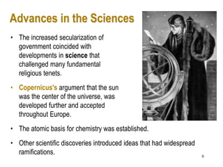 6
Advances in the Sciences
• The increased secularization of
government coincided with
developments in science that
challenged many fundamental
religious tenets.
• Copernicus's argument that the sun
was the center of the universe, was
developed further and accepted
throughout Europe.
• The atomic basis for chemistry was established.
• Other scientific discoveries introduced ideas that had widespread
ramifications.
 