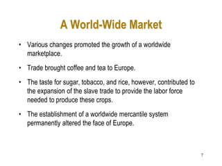 7
A World-Wide Market
• Various changes promoted the growth of a worldwide
marketplace.
• Trade brought coffee and tea to Europe.
• The taste for sugar, tobacco, and rice, however, contributed to
the expansion of the slave trade to provide the labor force
needed to produce these crops.
• The establishment of a worldwide mercantile system
permanently altered the face of Europe.
 
