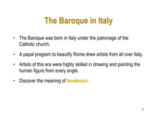 8
The Baroque in Italy
• The Baroque was born in Italy under the patronage of the
Catholic church.
• A papal program to beautify Rome drew artists from all over Italy.
• Artists of this era were highly skilled in drawing and painting the
human figure from every angle.
• Discover the meaning of tenebroso.
 