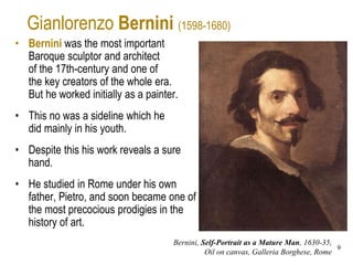 9
Gianlorenzo Bernini (1598-1680)
• Bernini was the most important
Baroque sculptor and architect
of the 17th-century and one of
the key creators of the whole era.
But he worked initially as a painter.
• This no was a sideline which he
did mainly in his youth.
• Despite this his work reveals a sure
hand.
• He studied in Rome under his own
father, Pietro, and soon became one of
the most precocious prodigies in the
history of art.
Bernini, Self-Portrait as a Mature Man, 1630-35,
Oil on canvas, Galleria Borghese, Rome
 