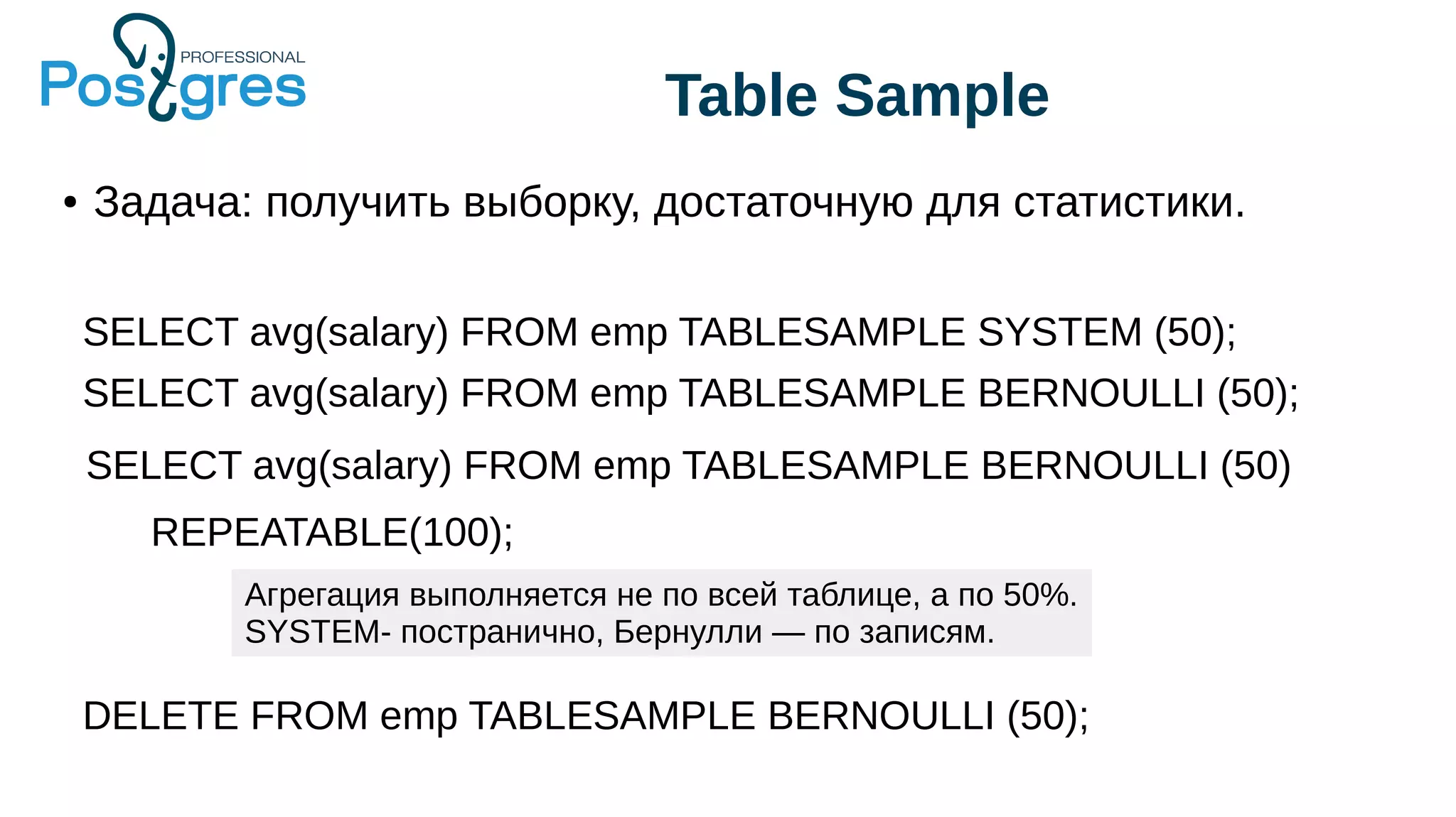 Table Sample
● Задача: получить выборку, достаточную для статистики.
SELECT avg(salary) FROM emp TABLESAMPLE SYSTEM (50);
SELECT avg(salary) FROM emp TABLESAMPLE BERNOULLI (50);
SELECT avg(salary) FROM emp TABLESAMPLE BERNOULLI (50)
REPEATABLE(100);
Агрегация выполняется не по всей таблице, а по 50%.
SYSTEM- постранично, Бернулли — по записям.
DELETE FROM emp TABLESAMPLE BERNOULLI (50);
 