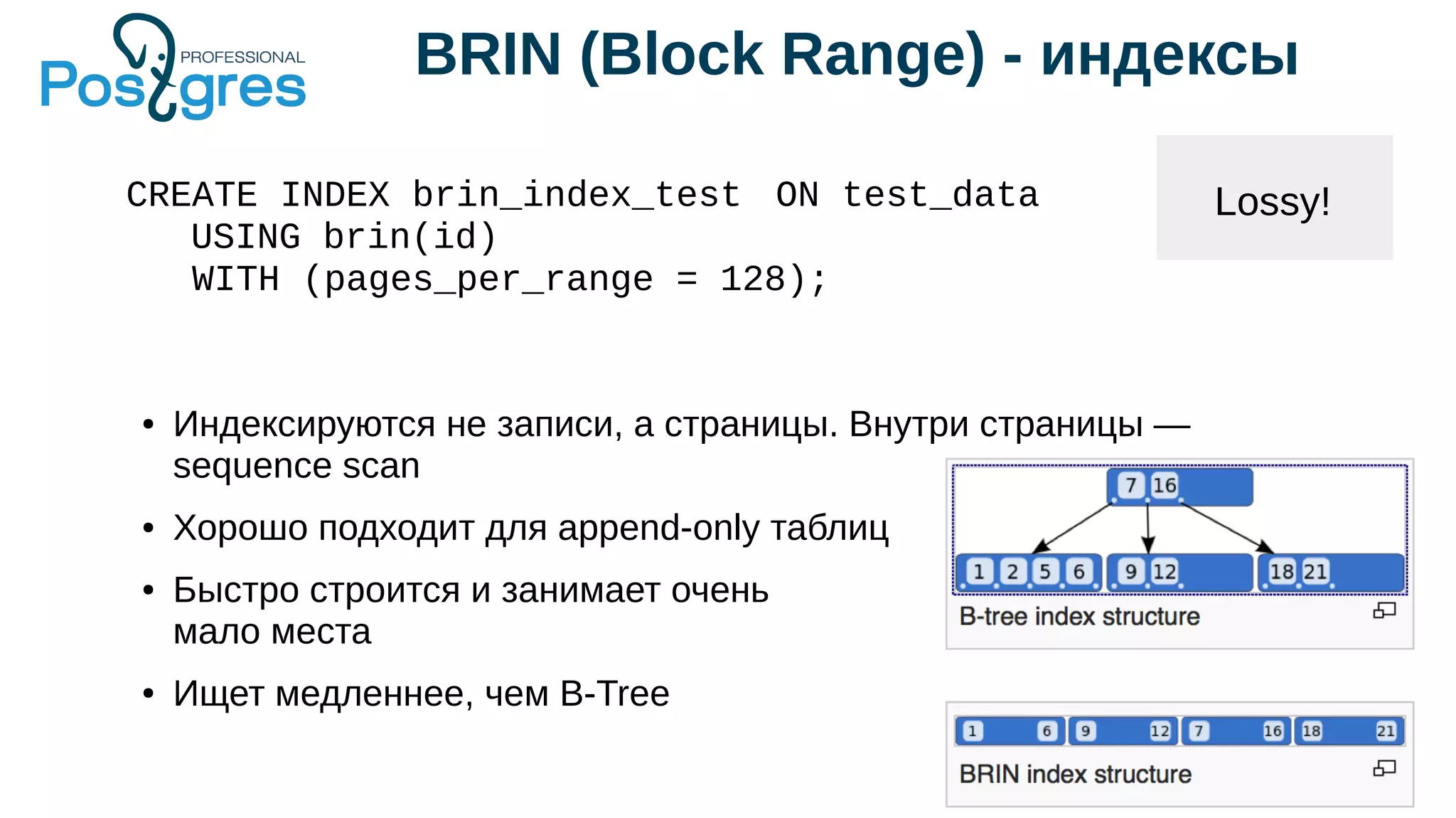 BRIN (Block Range) - индексы
Lossy!CREATE INDEX brin_index_test ON test_data
USING brin(id)
WITH (pages_per_range = 128);
● Индексируются не записи, а страницы. Внутри страницы —
sequence scan
● Хорошо подходит для append-only таблиц
● Быстро строится и занимает очень
мало места
● Ищет медленнее, чем B-Tree
 
