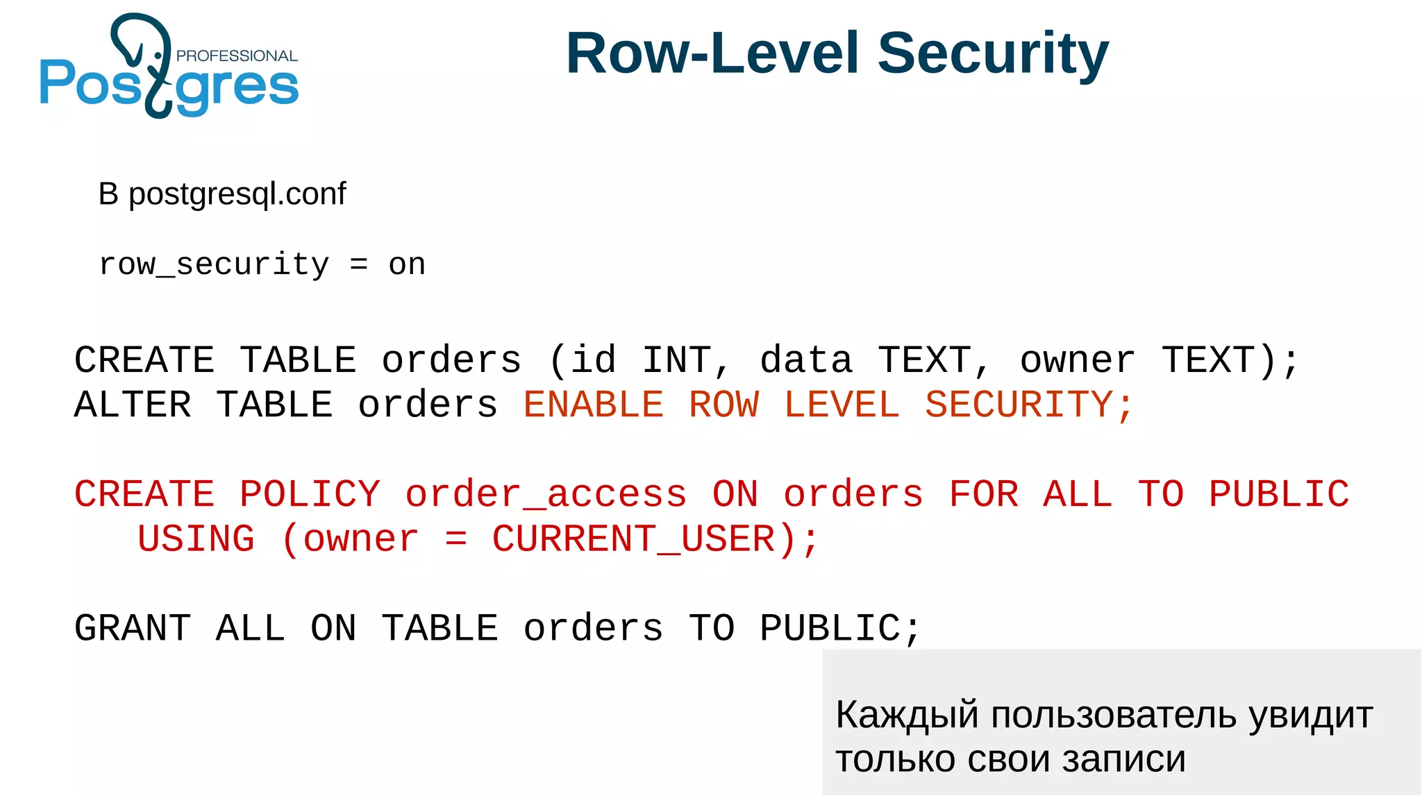Row-Level Security
В postgresql.conf
row_security = on
CREATE TABLE orders (id INT, data TEXT, owner TEXT);
ALTER TABLE orders ENABLE ROW LEVEL SECURITY;
CREATE POLICY order_access ON orders FOR ALL TO PUBLIC
USING (owner = CURRENT_USER);
GRANT ALL ON TABLE orders TO PUBLIC;
Каждый пользователь увидит
только свои записи
 