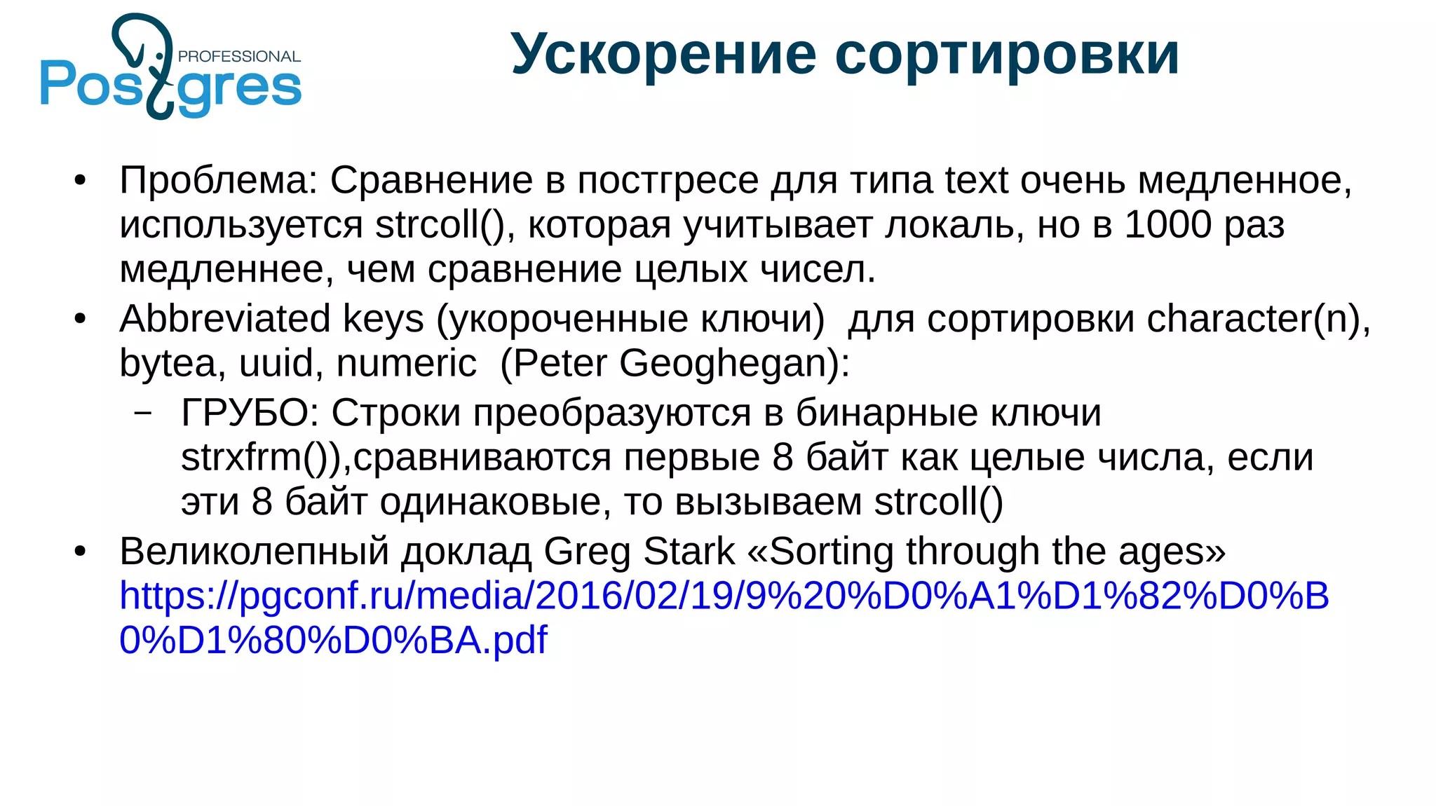 Ускорение сортировки
● Проблема: Сравнение в постгресе для типа text очень медленное,
используется strcoll(), которая учитывает локаль, но в 1000 раз
медленнее, чем сравнение целых чисел.
● Abbreviated keys (укороченные ключи) для сортировки character(n),
bytea, uuid, numeric (Peter Geoghegan):
– ГРУБО: Строки преобразуются в бинарные ключи
strxfrm()),сравниваются первые 8 байт как целые числа, если
эти 8 байт одинаковые, то вызываем strcoll()
● Великолепный доклад Greg Stark «Sorting through the ages»
https://pgconf.ru/media/2016/02/19/9%20%D0%A1%D1%82%D0%B
0%D1%80%D0%BA.pdf
 