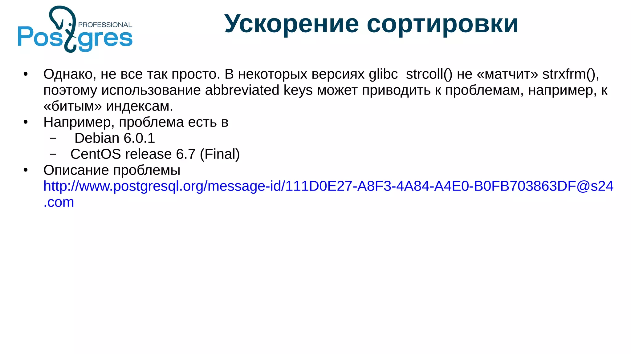 Ускорение сортировки
● Однако, не все так просто. В некоторых версиях glibc strcoll() не «матчит» strxfrm(),
поэтому использование abbreviated keys может приводить к проблемам, например, к
«битым» индексам.
● Например, проблема есть в
– Debian 6.0.1
– CentOS release 6.7 (Final)
● Описание проблемы
http://www.postgresql.org/message-id/111D0E27-A8F3-4A84-A4E0-B0FB703863DF@s24
.com
 
