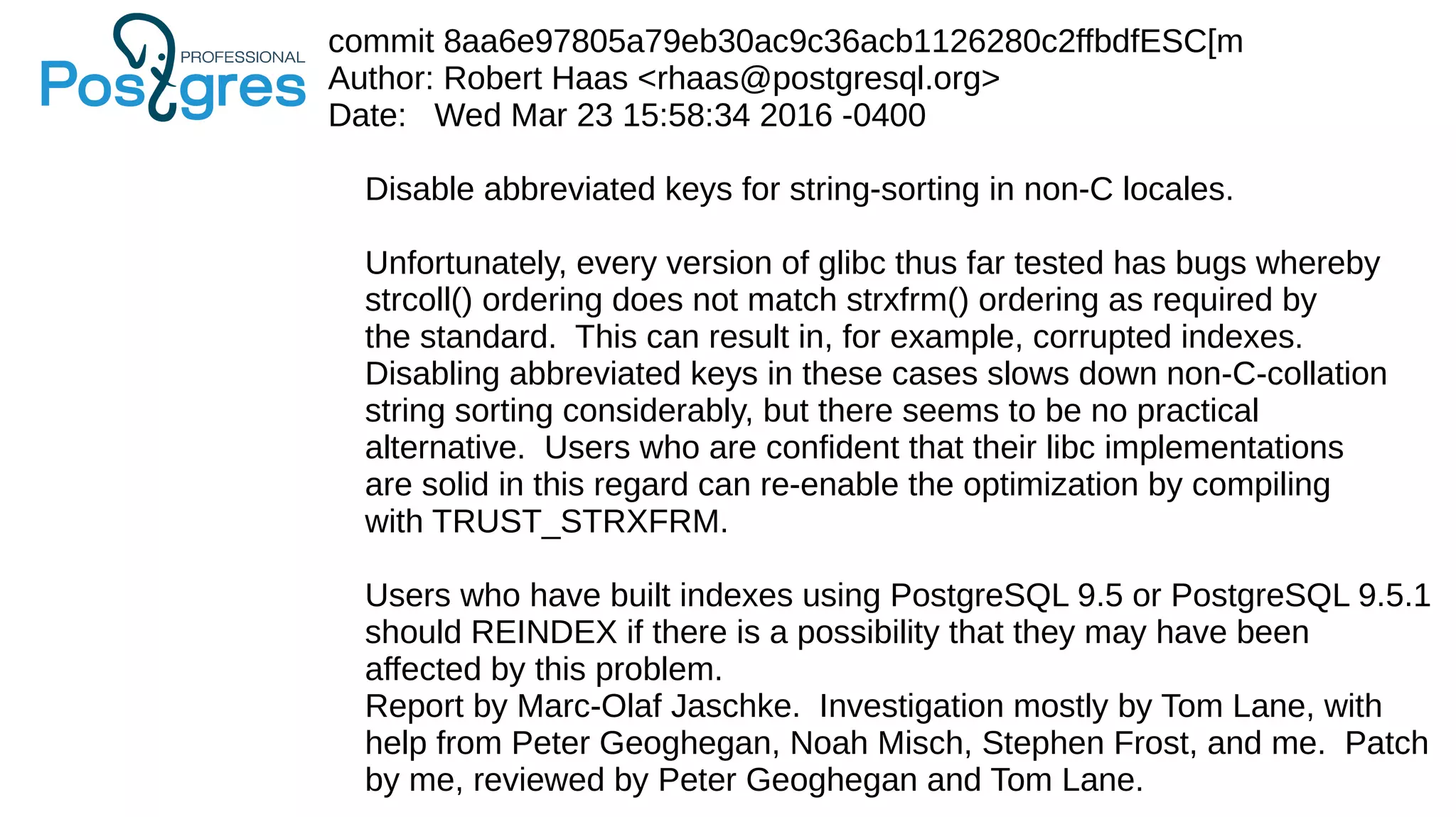 commit 8aa6e97805a79eb30ac9c36acb1126280c2ffbdfESC[m
Author: Robert Haas <rhaas@postgresql.org>
Date: Wed Mar 23 15:58:34 2016 -0400
Disable abbreviated keys for string-sorting in non-C locales.
Unfortunately, every version of glibc thus far tested has bugs whereby
strcoll() ordering does not match strxfrm() ordering as required by
the standard. This can result in, for example, corrupted indexes.
Disabling abbreviated keys in these cases slows down non-C-collation
string sorting considerably, but there seems to be no practical
alternative. Users who are confident that their libc implementations
are solid in this regard can re-enable the optimization by compiling
with TRUST_STRXFRM.
Users who have built indexes using PostgreSQL 9.5 or PostgreSQL 9.5.1
should REINDEX if there is a possibility that they may have been
affected by this problem.
Report by Marc-Olaf Jaschke. Investigation mostly by Tom Lane, with
help from Peter Geoghegan, Noah Misch, Stephen Frost, and me. Patch
by me, reviewed by Peter Geoghegan and Tom Lane.
 