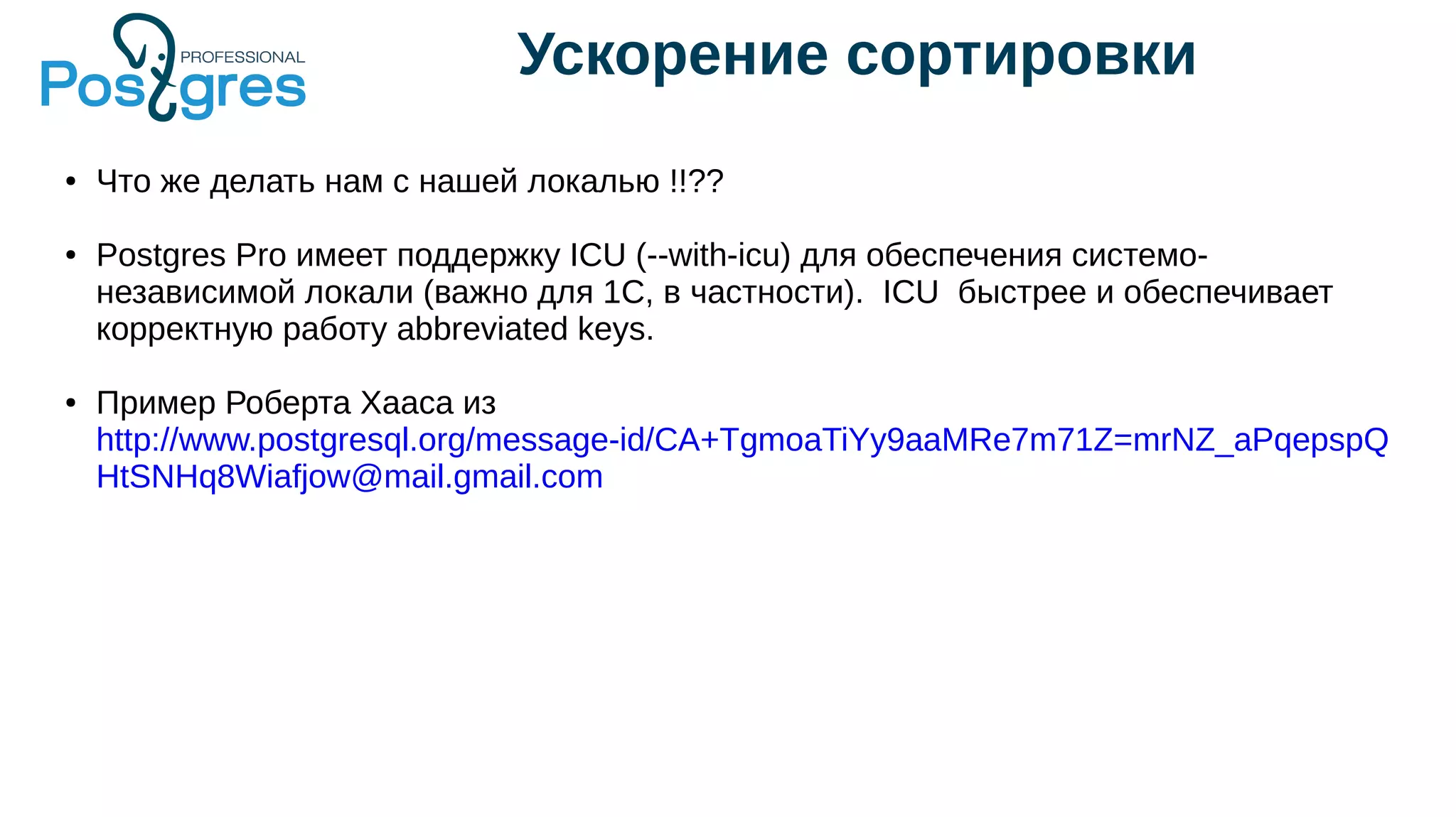 Ускорение сортировки
● Что же делать нам с нашей локалью !!??
● Postgres Pro имеет поддержку ICU (--with-icu) для обеспечения системо-
независимой локали (важно для 1С, в частности). ICU быстрее и обеспечивает
корректную работу abbreviated keys.
● Пример Роберта Хааса из
http://www.postgresql.org/message-id/CA+TgmoaTiYy9aaMRe7m71Z=mrNZ_aPqepspQ
HtSNHq8Wiafjow@mail.gmail.com
 