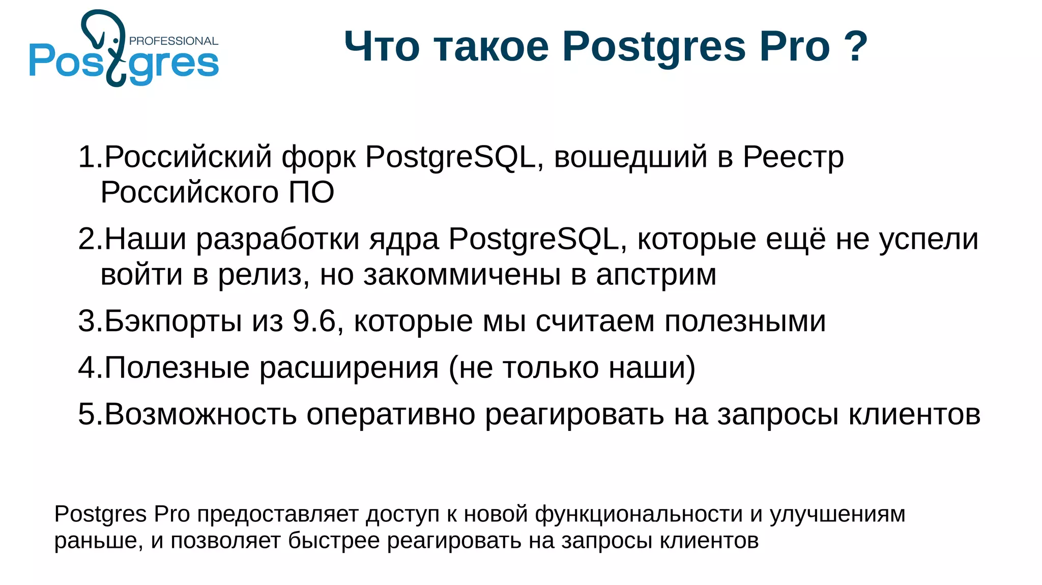 Что такое Postgres Pro ?
1.Российский форк PostgreSQL, вошедший в Реестр
Российского ПО
2.Наши разработки ядра PostgreSQL, которые ещё не успели
войти в релиз, но закоммичены в апстрим
3.Бэкпорты из 9.6, которые мы считаем полезными
4.Полезные расширения (не только наши)
5.Возможность оперативно реагировать на запросы клиентов
Postgres Pro предоставляет доступ к новой функциональности и улучшениям
раньше, и позволяет быстрее реагировать на запросы клиентов
 
