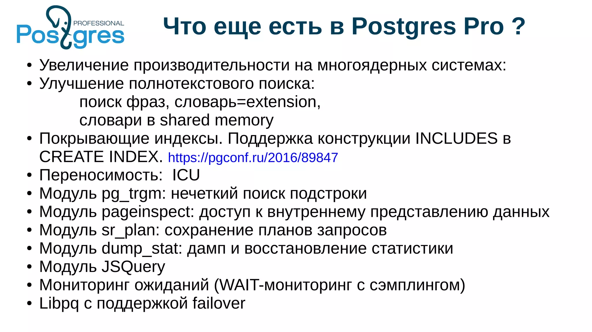 Что еще есть в Postgres Pro ?
● Увеличение производительности на многоядерных системах:
● Улучшение полнотекстового поиска:
поиск фраз, словарь=extension,
словари в shared memory
● Покрывающие индексы. Поддержка конструкции INCLUDES в
CREATE INDEX. https://pgconf.ru/2016/89847
● Переносимость: ICU
● Модуль pg_trgm: нечеткий поиск подстроки
● Модуль pageinspect: доступ к внутреннему представлению данных
● Модуль sr_plan: сохранение планов запросов
● Модуль dump_stat: дамп и восстановление статистики
● Модуль JSQuery
● Мониторинг ожиданий (WAIT-мониторинг с сэмплингом)
● Libpq с поддержкой failover
 