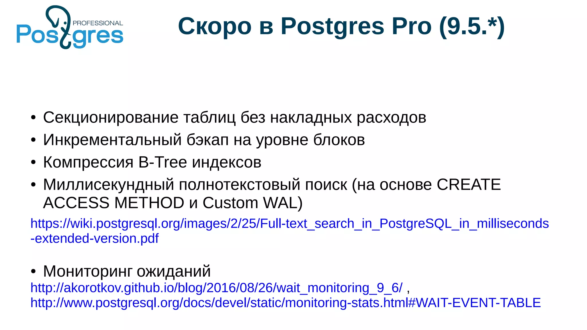 Скоро в Postgres Pro (9.5.*)
● Секционирование таблиц без накладных расходов
● Инкрементальный бэкап на уровне блоков
● Компрессия B-Tree индексов
● Миллисекундный полнотекстовый поиск (на основе CREATE
ACCESS METHOD и Custom WAL)
https://wiki.postgresql.org/images/2/25/Full-text_search_in_PostgreSQL_in_milliseconds
-extended-version.pdf
● Мониторинг ожиданий
http://akorotkov.github.io/blog/2016/08/26/wait_monitoring_9_6/ ,
http://www.postgresql.org/docs/devel/static/monitoring-stats.html#WAIT-EVENT-TABLE
 