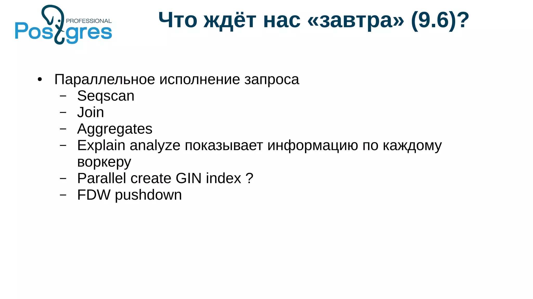 Что ждёт нас «завтра» (9.6)?
● Параллельное исполнение запроса
– Seqscan
– Join
– Aggregates
– Explain analyze показывает информацию по каждому
воркеру
– Parallel create GIN index ?
– FDW pushdown
 