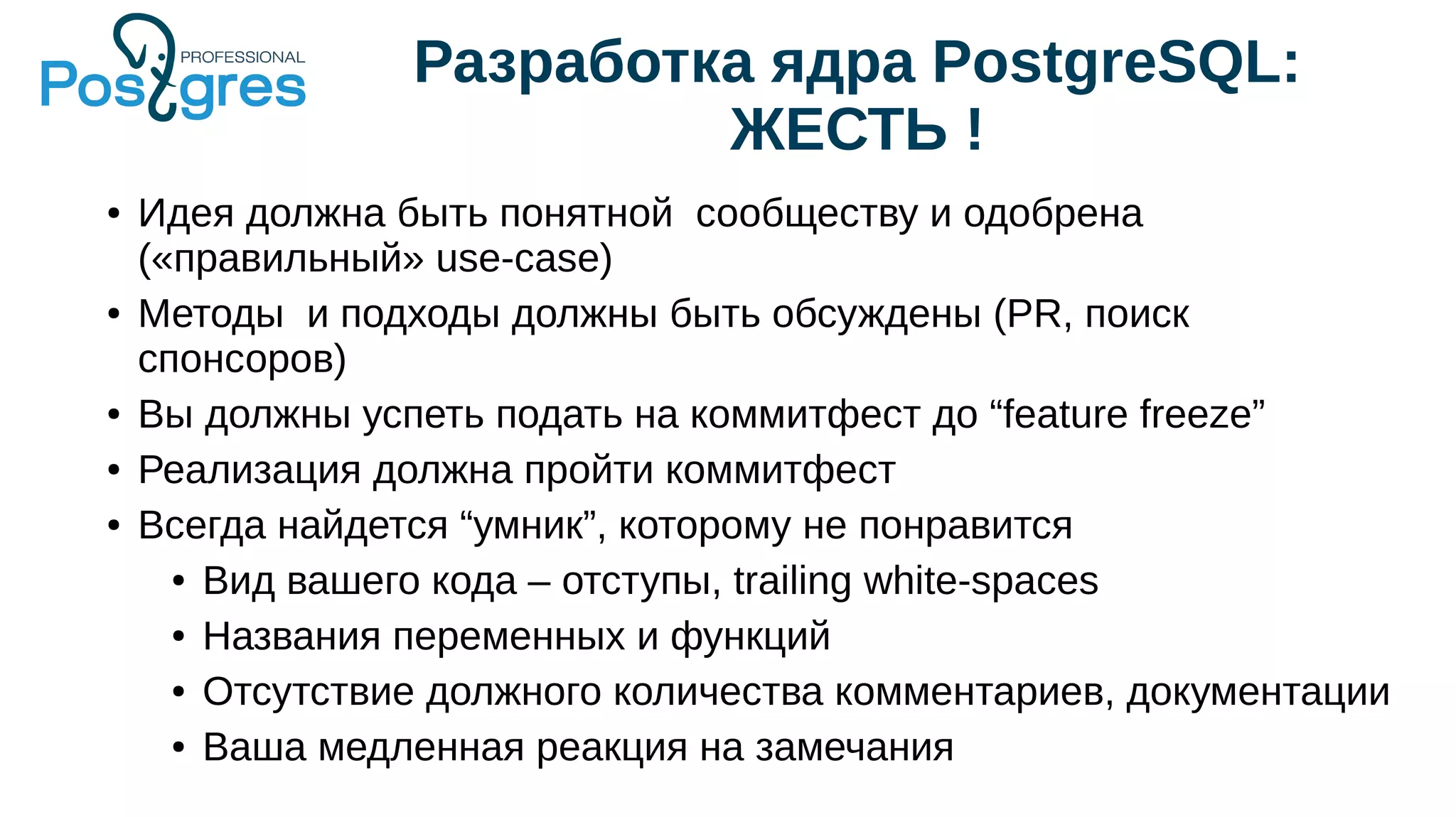 Разработка ядра PostgreSQL:
ЖЕСТЬ !
● Идея должна быть понятной сообществу и одобрена
(«правильный» use-case)
● Методы и подходы должны быть обсуждены (PR, поиск
спонсоров)
● Вы должны успеть подать на коммитфест до “feature freeze”
● Реализация должна пройти коммитфест
● Всегда найдется “умник”, которому не понравится
● Вид вашего кода – отступы, trailing white-spaces
● Названия переменных и функций
● Отсутствие должного количества комментариев, документации
● Ваша медленная реакция на замечания
 