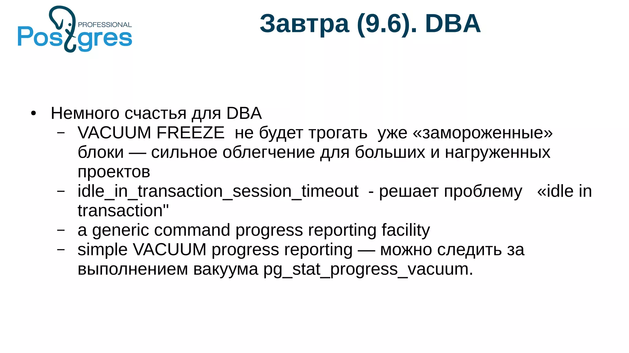 Завтра (9.6). DBA
● Немного счастья для DBA
– VACUUM FREEZE не будет трогать уже «замороженные»
блоки — сильное облегчение для больших и нагруженных
проектов
– idle_in_transaction_session_timeout - решает проблему «idle in
transaction"
– a generic command progress reporting facility
– simple VACUUM progress reporting — можно следить за
выполнением вакуума pg_stat_progress_vacuum.
 