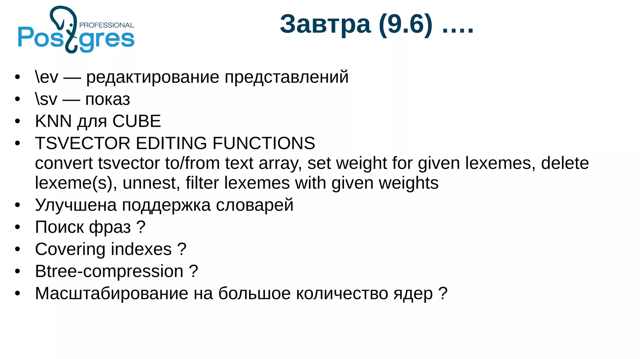 Завтра (9.6) ….
● ev — редактирование представлений
● sv — показ
● KNN для CUBE
● TSVECTOR EDITING FUNCTIONS
convert tsvector to/from text array, set weight for given lexemes, delete
lexeme(s), unnest, filter lexemes with given weights
● Улучшена поддержка словарей
● Поиск фраз ?
● Covering indexes ?
● Btree-compression ?
● Масштабирование на большое количество ядер ?
 