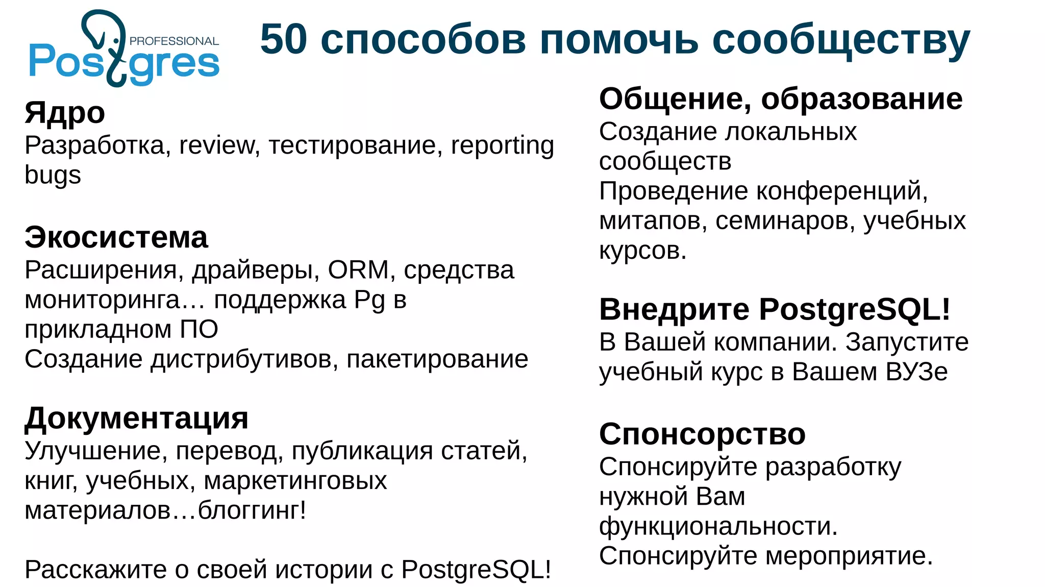 50 способов помочь сообществу
Ядро
Разработка, review, тестирование, reporting
bugs
Экосистема
Расширения, драйверы, ORM, средства
мониторинга… поддержка Pg в
прикладном ПО
Создание дистрибутивов, пакетирование
Документация
Улучшение, перевод, публикация статей,
книг, учебных, маркетинговых
материалов…блоггинг!
Расскажите о своей истории с PostgreSQL!
Общение, образование
Создание локальных
сообществ
Проведение конференций,
митапов, семинаров, учебных
курсов.
Внедрите PostgreSQL!
В Вашей компании. Запустите
учебный курс в Вашем ВУЗе
Спонсорство
Спонсируйте разработку
нужной Вам
функциональности.
Спонсируйте мероприятие.
 