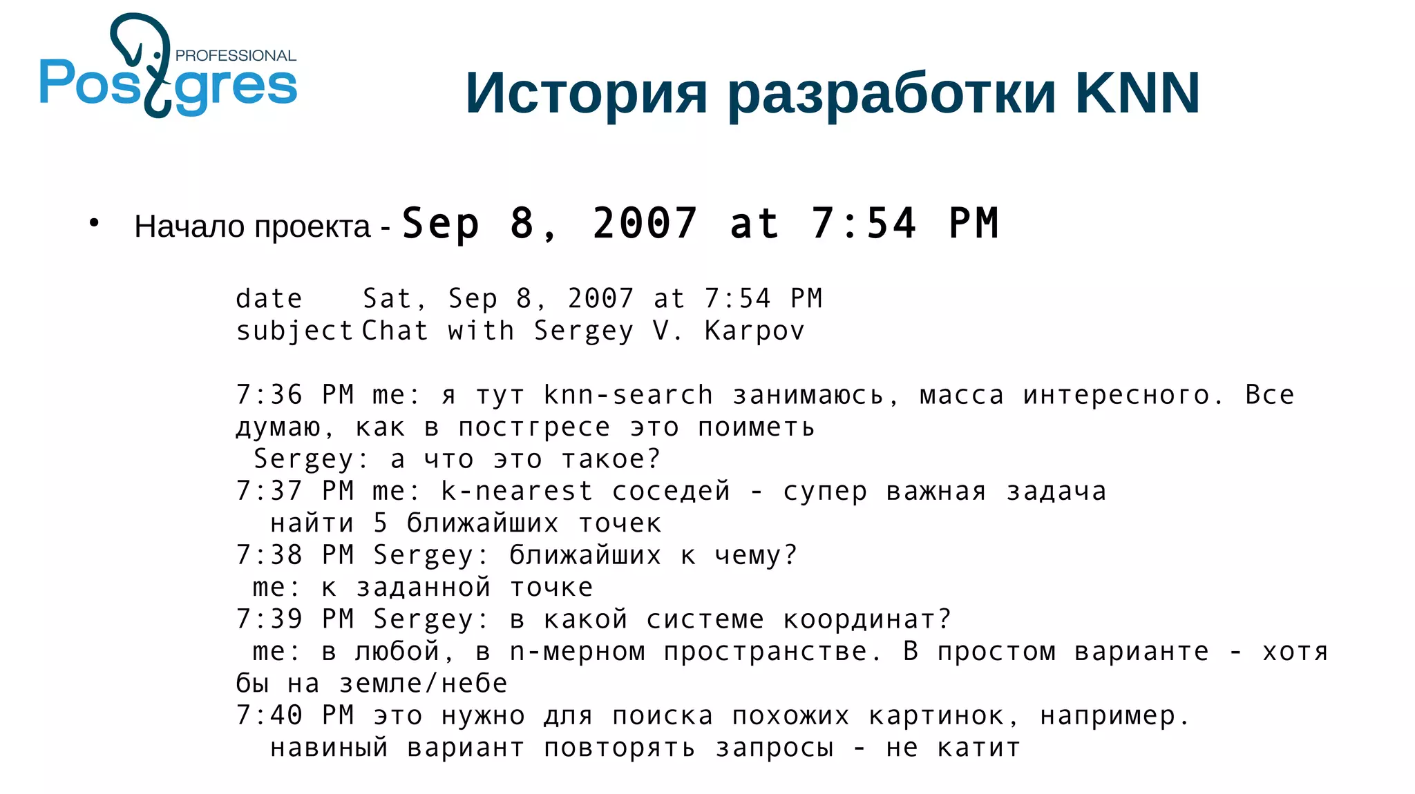 История разработки KNN
●
Начало проекта - Sep 8, 2007 at 7:54 PM
date Sat, Sep 8, 2007 at 7:54 PM
subject Chat with Sergey V. Karpov
7:36 PM me: я тут knn-search занимаюсь, масса интересного. Все
думаю, как в постгресе это поиметь
Sergey: а что это такое?
7:37 PM me: k-nearest соседей - супер важная задача
найти 5 ближайших точек
7:38 PM Sergey: ближайших к чему?
me: к заданной точке
7:39 PM Sergey: в какой системе координат?
me: в любой, в n-мерном пространстве. В простом варианте - хотя
бы на земле/небе
7:40 PM это нужно для поиска похожих картинок, например.
навиный вариант повторять запросы - не катит
 