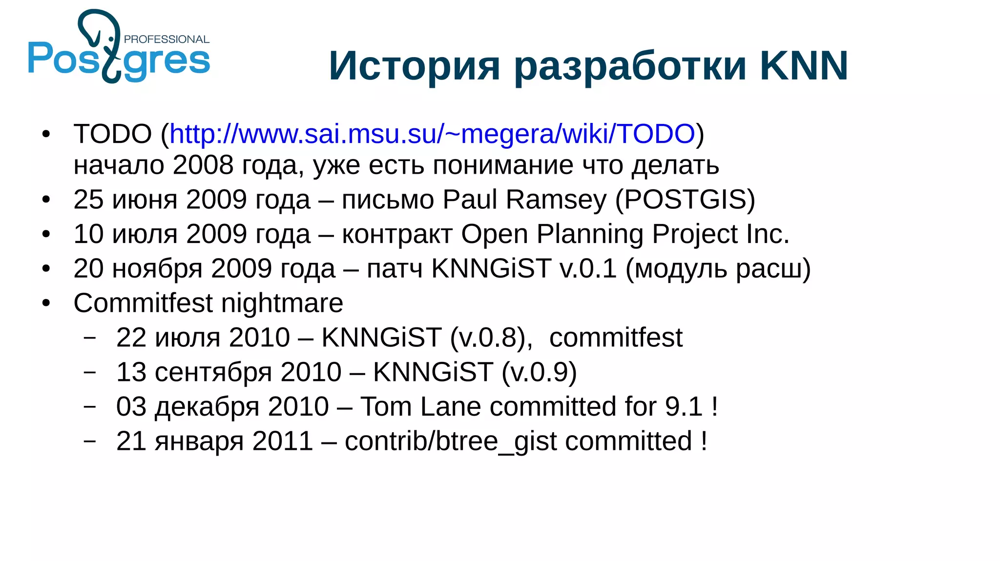 История разработки KNN
● TODO (http://www.sai.msu.su/~megera/wiki/TODO)
начало 2008 года, уже есть понимание что делать
● 25 июня 2009 года – письмо Paul Ramsey (POSTGIS)
● 10 июля 2009 года – контракт Open Planning Project Inc.
● 20 ноября 2009 года – патч KNNGiST v.0.1 (модуль расш)
● Commitfest nightmare
– 22 июля 2010 – KNNGiST (v.0.8), commitfest
– 13 сентября 2010 – KNNGiST (v.0.9)
– 03 декабря 2010 – Tom Lane committed for 9.1 !
– 21 января 2011 – contrib/btree_gist committed !
 