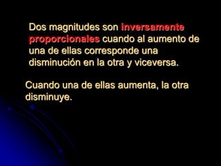 Dos magnitudes son inversamente
proporcionales cuando al aumento de
una de ellas corresponde una
disminución en la otra y viceversa.
Cuando una de ellas aumenta, la otra
disminuye.
 