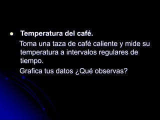  Temperatura del café.
Toma una taza de café caliente y mide su
temperatura a intervalos regulares de
tiempo.
Grafica tus datos ¿Qué observas?
 