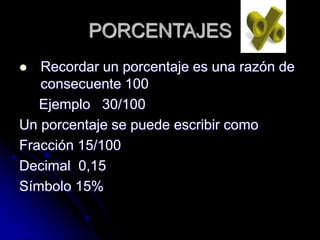 PORCENTAJES
 Recordar un porcentaje es una razón de
consecuente 100
Ejemplo 30/100
Un porcentaje se puede escribir como
Fracción 15/100
Decimal 0,15
Símbolo 15%
 