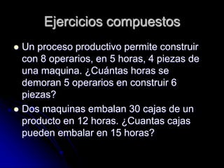 Ejercicios compuestos
 Un proceso productivo permite construir
con 8 operarios, en 5 horas, 4 piezas de
una maquina. ¿Cuántas horas se
demoran 5 operarios en construir 6
piezas?
 Dos maquinas embalan 30 cajas de un
producto en 12 horas. ¿Cuantas cajas
pueden embalar en 15 horas?
 