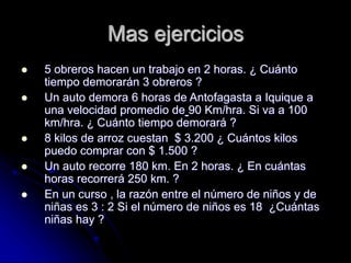 Mas ejercicios
 5 obreros hacen un trabajo en 2 horas. ¿ Cuánto
tiempo demorarán 3 obreros ?
 Un auto demora 6 horas de Antofagasta a Iquique a
una velocidad promedio de 90 Km/hra. Si va a 100
km/hra. ¿ Cuánto tiempo demorará ?
 8 kilos de arroz cuestan $ 3.200 ¿ Cuántos kilos
puedo comprar con $ 1.500 ?
 Un auto recorre 180 km. En 2 horas. ¿ En cuántas
horas recorrerá 250 km. ?
 En un curso , la razón entre el número de niños y de
niñas es 3 : 2 Si el número de niños es 18 ¿Cuántas
niñas hay ?
 