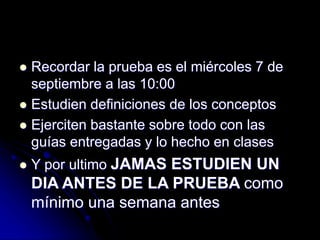  Recordar la prueba es el miércoles 7 de
septiembre a las 10:00
 Estudien definiciones de los conceptos
 Ejerciten bastante sobre todo con las
guías entregadas y lo hecho en clases
 Y por ultimo JAMAS ESTUDIEN UN
DIA ANTES DE LA PRUEBA como
mínimo una semana antes
 