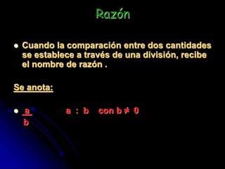 Razón
 Cuando la comparación entre dos cantidades
se establece a través de una división, recibe
el nombre de razón .
Se anota:
 a a : b con b ≠ 0
b
 