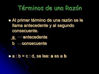 Términos de una Razón
 Al primer término de una razón se le
llama antecedente y al segundo
consecuente.
a antecedente
b consecuente
 a : b = c : d, se lee: a es a b
 
