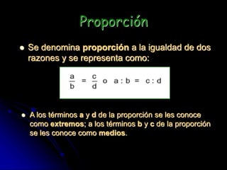 Proporción
 Se denomina proporción a la igualdad de dos
razones y se representa como:
 A los términos a y d de la proporción se les conoce
como extremos; a los términos b y c de la proporción
se les conoce como medios.
 