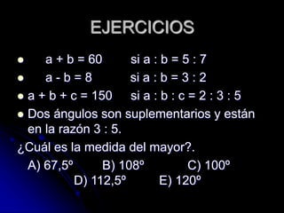 EJERCICIOS
 a + b = 60 si a : b = 5 : 7
 a - b = 8 si a : b = 3 : 2
 a + b + c = 150 si a : b : c = 2 : 3 : 5
 Dos ángulos son suplementarios y están
en la razón 3 : 5.
¿Cuál es la medida del mayor?.
A) 67,5º B) 108º C) 100º
D) 112,5º E) 120º
 